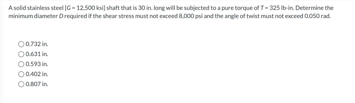 A solid stainless steel [G= 12,500 ksi] shaft that is 30 in. long will be subjected to a pure torque of T = 325 lb-in. Determine the
minimum diameter D required if the shear stress must not exceed 8,000 psi and the angle of twist must not exceed 0.050 rad.
O 0.732 in.
O 0.631 in.
O 0.593 in.
O 0.402 in.
O 0.807 in.