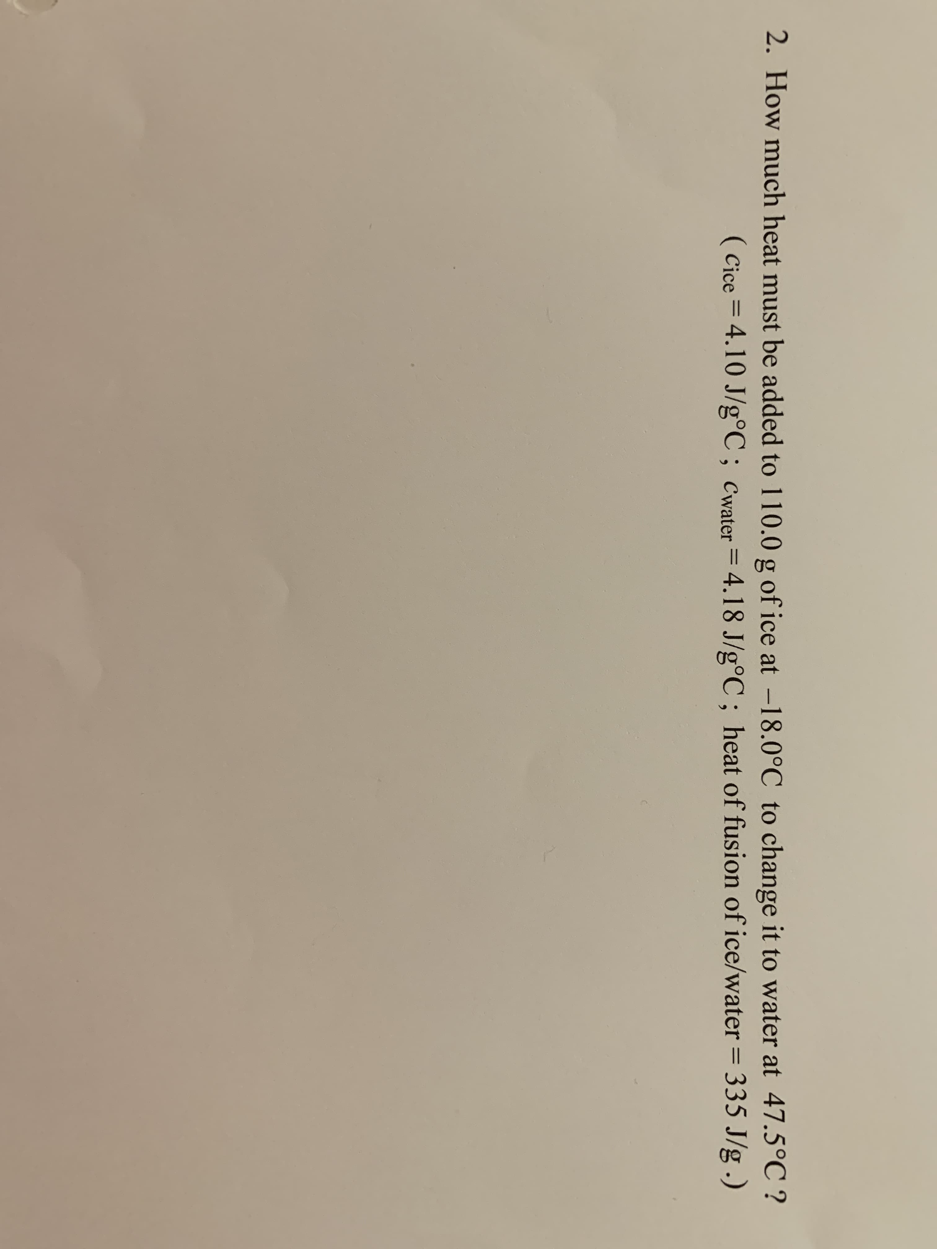 2. How much heat must be added to 110.0 g of ice at -18.0°C to change it to water at 47.5°C ?
(Cice
4.10 J/g°C; cwater
4.18 J/g°C; heat of fusion of ice/water = 335 J/g.)
