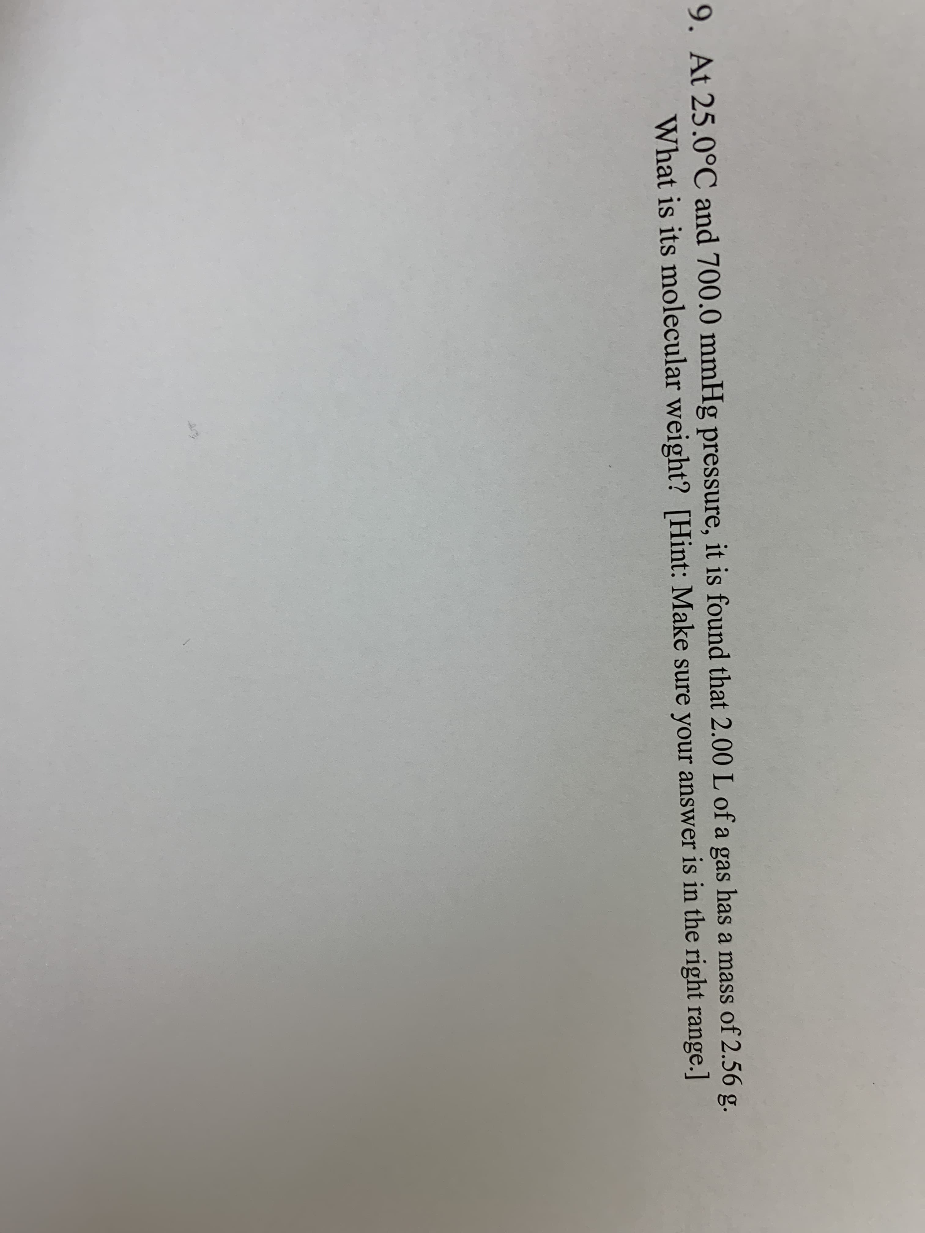 9. At 25.0°C and 700.0 mmHg pressure, it is found that 2.00 L of a gas has a mass of 2.56 g.
What is its molecular weight? [Hint: Make sure your answer is in the right range.]

