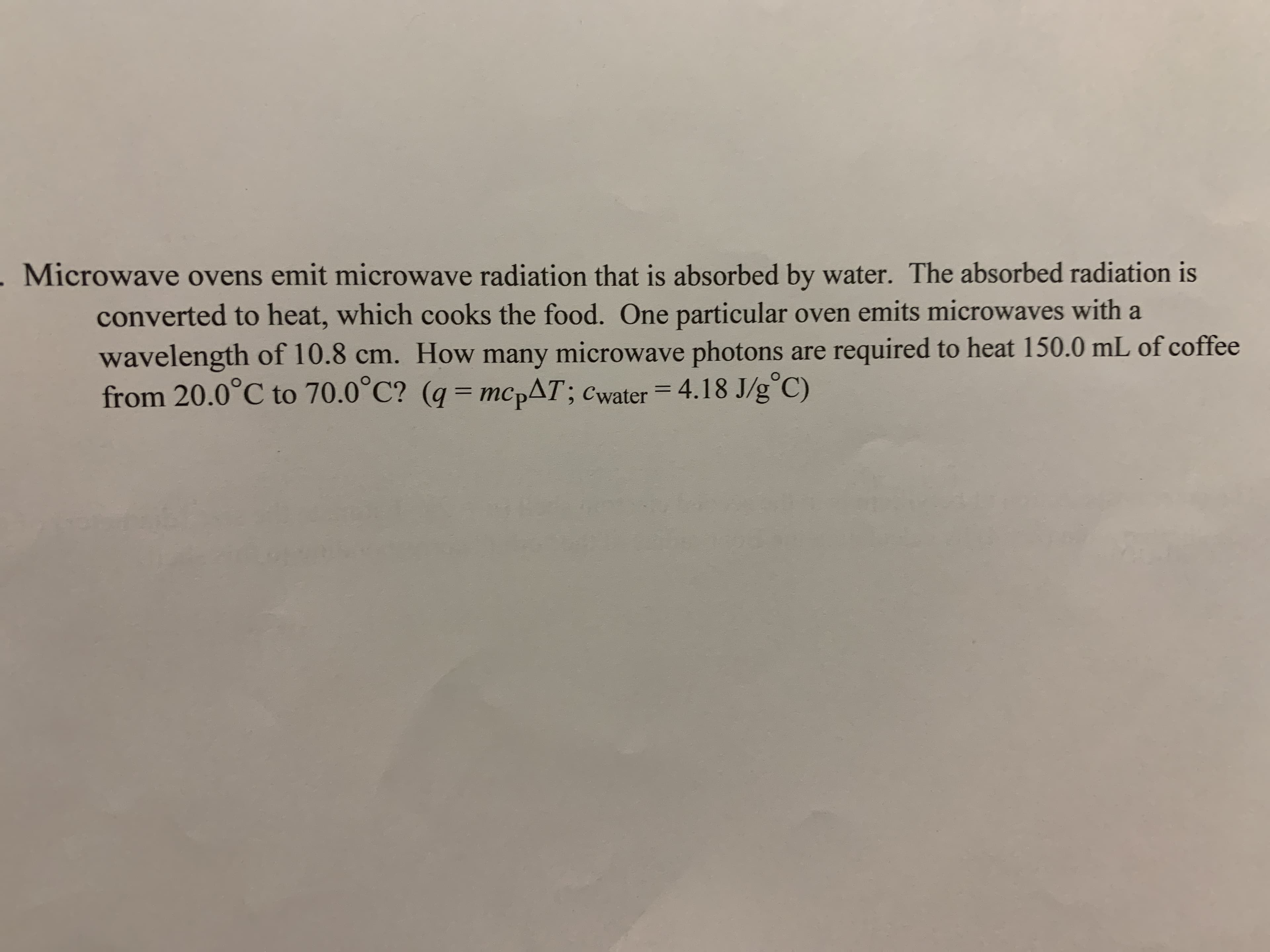 Microwave ovens emit microwave radiation that is absorbed by water. The absorbed radiation is
converted to heat, which cooks the food. One particular oven emits microwaves with a
wavelength of 10.8 cm. How many microwave photons are required to heat 150.0 mL of coffee
from 20.0°C to 70.0°C? (q mcpAT; cwater 4.18 J/g C)
