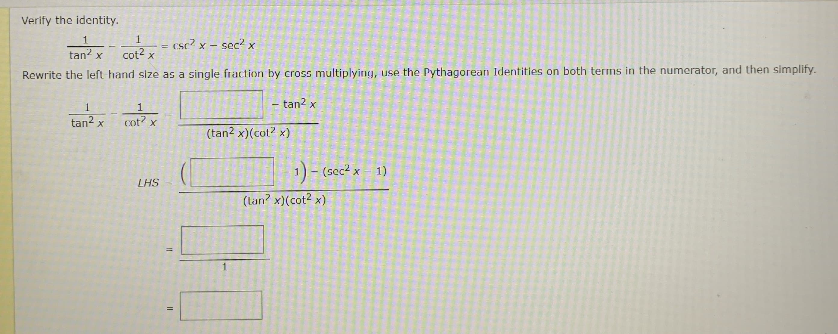 Verify the identity.
1
1
= csc? x – sec2 x
tan? x
cot2 x
Rewrite the left-hand size as a single fraction by cross multiplying, use the Pythagorean Identities on both terms in the numerator, and then simplify.
1
1
- tan2 x
tan? x
cot2 x
(tan2 x)(cot2 x)
1)- (sec2 x – 1)
LHS =
(tan? x)(cot2 x)
1
%3D
