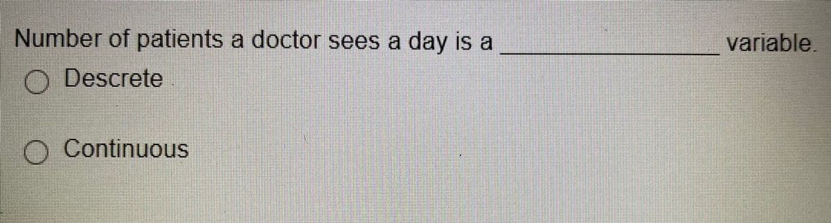 ### Understanding Variables in Statistics

**Problem Statement:**

The number of patients a doctor sees in a day is a __________ variable.

**Options:**
- ○ Discrete
- ○ Continuous

**Explanation:**

In statistics, variables can generally be classified into two main types: discrete and continuous variables.

- **Discrete Variable:**
  A discrete variable is countable in a finite amount of time. An example of this would be the number of patients a doctor sees in a day, which can be counted in whole numbers (e.g., 5 patients, 10 patients).

- **Continuous Variable:**
  A continuous variable, on the other hand, can take any value within a range. Examples include measurements like temperature, height, or weight, where the value can vary continuously and indefinitely between two points.

Given the nature of the variable in our problem, where the number of patients is countable in whole numbers, it is indeed a **discrete** variable.