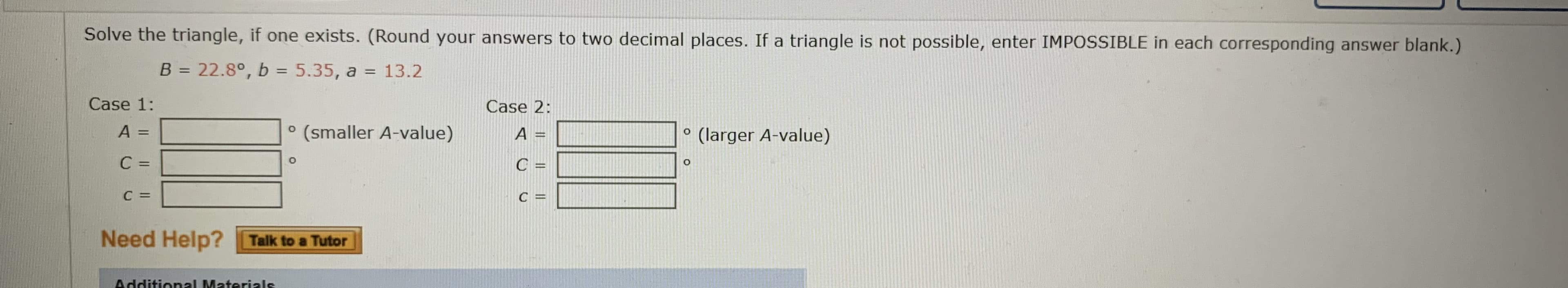 Solve the triangle, if one exists. (Round your answers to two decimal places. If a triangle is not possible, enter IMPOSSIBLE in each corresponding answer blank.)
B = 22.8°, b = 5.35, a = 13.2
%3D
%3D
Case 1:
Case 2:
° (smaller A-value)
A =
(larger A-value)
%3D
%3D
C =
C =
%3D
C =
C =
