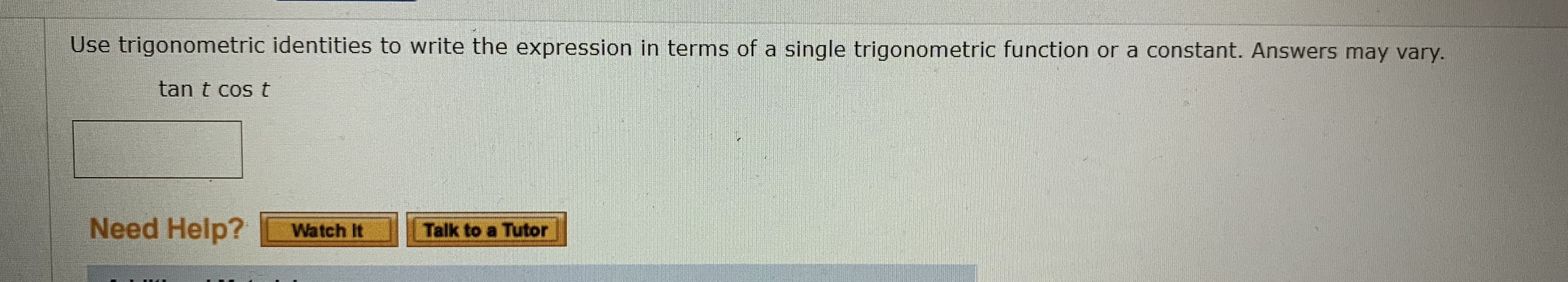 Use trigonometric identities to write the expression in terms of a single trigonometric function or a constant. Answers may vary.
tan t cos t
Need Heln?
Watch It
Talk t
Tutor
