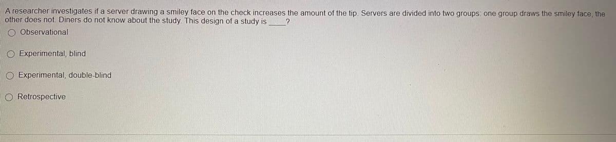 A researcher investigates if a server drawing a smiley face on the check increases the amount of the tip. Servers are divided into two groups: one group draws the smiley face, the
other does not. Diners do not know about the study. This design of a study is
?
Observational
O Experimental, blind
O Experimental, double-blind
O Retrospective
