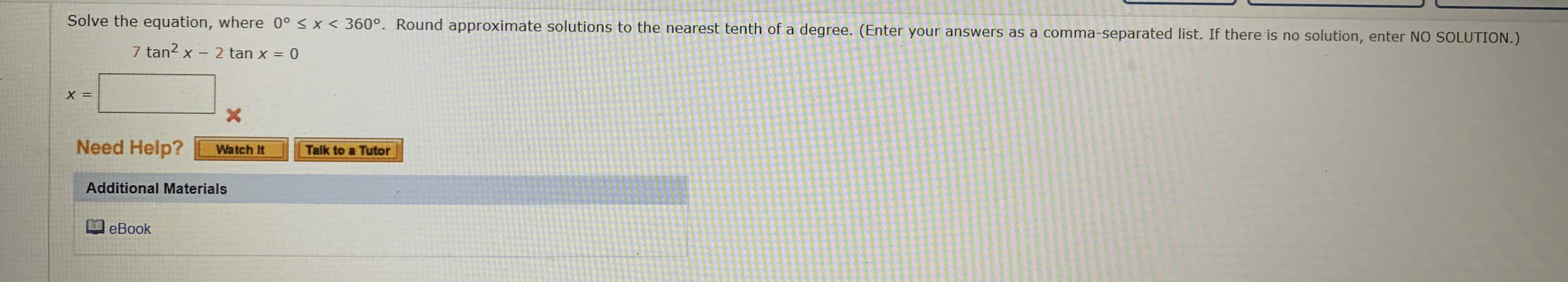 Solve the equation, where 0° < x < 360°. Round approximate solutions to the nearest tenth of a degree. (Enter your answers as a comma-separated list. If there is no solution, enter NO SOLUTION.)
7 tan? x - 2 tan x = 0
