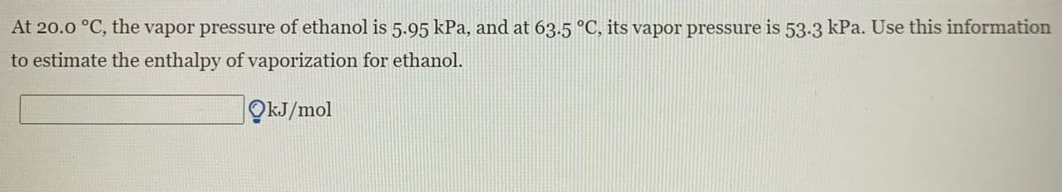 At 20.0 °C, the vapor pressure of ethanol is 5.95 kPa, and at 63.5 °C, its vapor pressure is 53-3 kPa. Use this information
to estimate the enthalpy of vaporization for ethanol.
OkJ/mol
