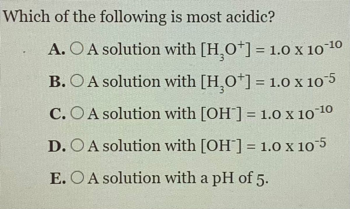 Which of the following is most acidic?
A. OA solution with [HO*] = 1.0 x 10 10
%3D
B. OA solution with [H,O*]= 1.0 x 10 5
C. OA solution with [OH ] = 1.0 x 10 10
D. OA solution with [OH]= 1.0 x 10 5
%3D
E. OA solution with a pH of 5.
