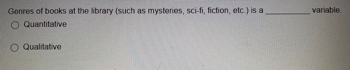 ### Question on Variables in Statistics

**Genres of books at the library (such as mysteries, sci-fi, fiction, etc.) is a _________ variable.**

- O Quantitative
- O Qualitative

This question is designed to test the understanding of different types of variables in statistics. Here, we are given an example related to book genres and asked to classify the type of variable. 

### Explanation:
- **Quantitative Variable:** These are variables that represent measurable quantities. They can be counted or measured and result in numerical data. For example, the number of books in a library.
  
- **Qualitative Variable:** These are variables that represent categories or characteristics. They can be counted, but they do not result in numerical data. Instead, they result in categorical data. For example, the genres of books (mysteries, sci-fi, fiction, etc.).

In this context, "Genres of books at the library" is an example of a **Qualitative Variable** because it describes a characteristic or category.