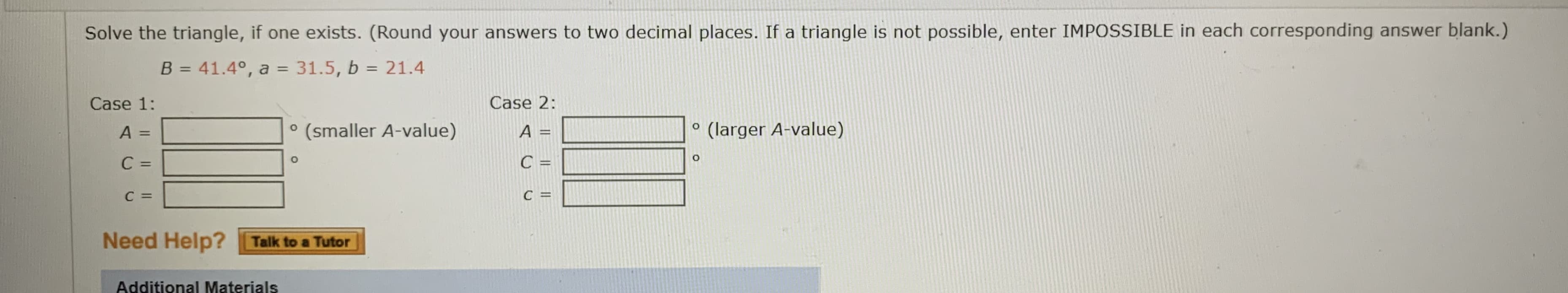 Solve the triangle, if one exists. (Round your answers to two decimal places. If a triangle is not possible, enter IMPOSSIBLE in each corresponding answer blank.)
B = 41.4°, a = 31.5, b = 21.4
%3D
%3D
%3D
Case 1:
Case 2:
(smaller A-value)
A =
(larger A-value)
%3D
C =
C =
C =
C =
Need Help? Talk to a Tutor
