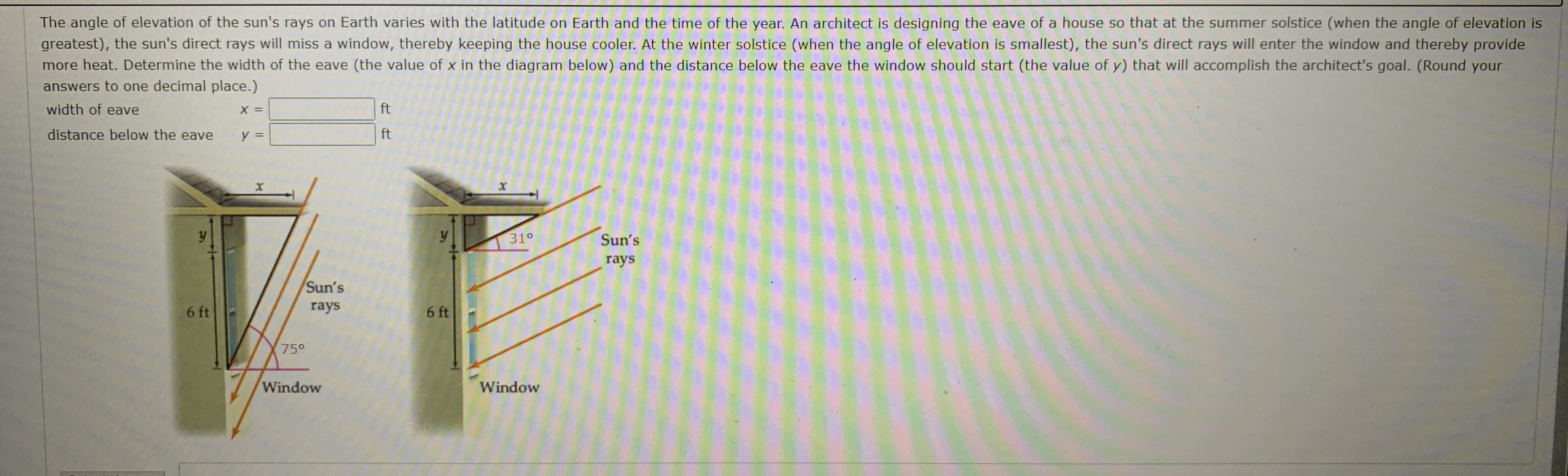 The angle of elevation of the sun's rays on Earth varies with the latitude on Earth and the time of the year. An architect is designing the eave of a house so that at the summer solstice (when the angle of elevation is
greatest), the sun's direct rays will miss a window, thereby keeping the house cooler. At the winter solstice (when the angle of elevation is smallest), the sun's direct rays will enter the window and thereby provide
more heat. Determine the width of the eave (the value of x in the diagram below) and the distance below the eave the window should start (the value of y) that will accomplish the architect's goal. (Round your
answers to one decimal place.)
width of eave
ft
distance below the eave
y =
ft
