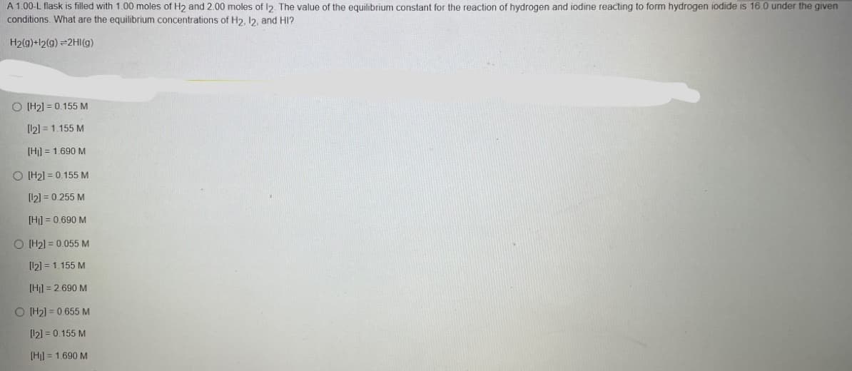 A 1.00-L flask is filled with 1.00 moles of H2 and 2.00 moles of 12. The value of the equilibrium constant for the reaction of hydrogen and iodine reacting to form hydrogen iodide is 16.0 under the given
conditions. What are the equilibrium concentrations of H2, I2, and HI?
H2(g)+l2(g) =2HI(g)
O IH21 = 0.155 M
[12] = 1.155 M
[H] = 1.690 M
O (H2] = 0.155 M
[12] = 0.255 M
[Hi] = 0.690 M
O H2) = 0.055 M
[12] = 1.155 M
[Hi] = 2.690 M
O (H2] = 0.655 M
[12] = 0.155 M
[H]] = 1.690 M

