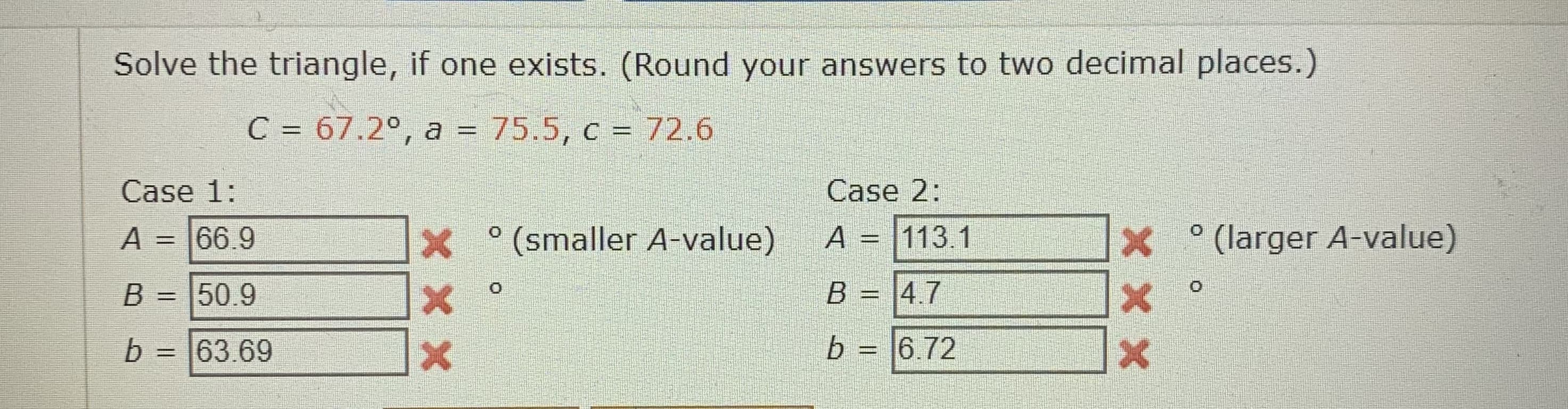 Solve the triangle, if one exists. (Round your answers to two decimal places.)
C = 67.2°, a = 75.5, c = 72.6
%3D
Case 1:
Case 2:
A = 66.9
X (smaller A-value)
A = 113.1
° (larger A-value)
%3D
%3D
B=D |50.9
B = |4.7
%3D
%3D
b :
= |63.69
b = |6.72
%3D
