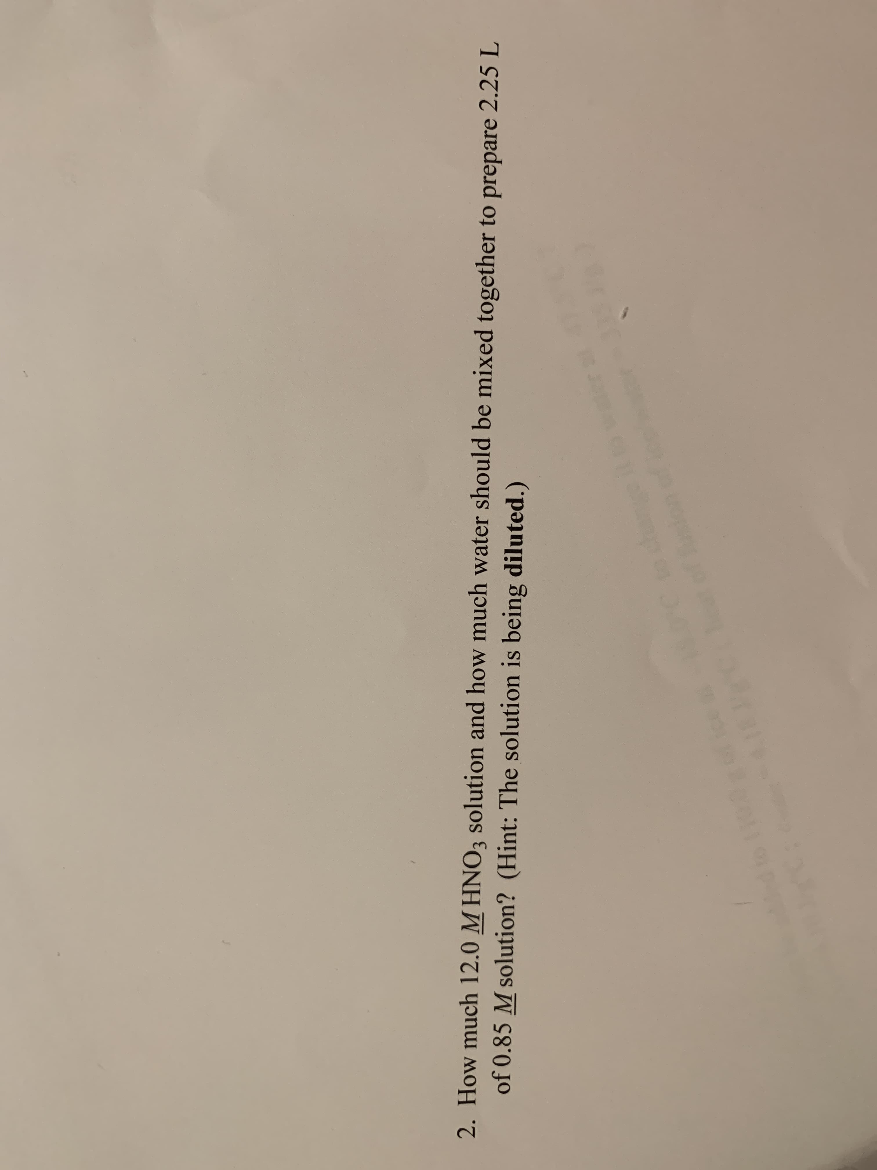 2. How much 12.0 M HNO3 solution and how much water should be mixed together to prepare 2.25L
of 0.85 M solution? (Hint: The solution is being diluted.)
