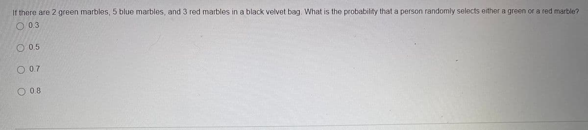 If there are 2 green marbles, 5 blue marbles, and 3 red marbles in a black velvet bag. What is the probability that a person randomly selects either a green or a red marble?
O 0.3
O 0.5
O 0.7
O 0.8
