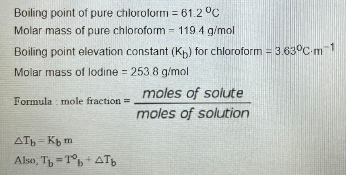 Boiling point of pure chloroform 61.2 °C
Molar mass of pure chloroform 119.4 g/mol
%D
Boiling point elevation constant (Kp) for chloroform = 3.63°C-m¬1
Molar mass of lodine = 253.8 g/mol
moles of solute
Formula : mole fraction
%3D
moles of solution
ATb = Kb m
Also, T = T°b +ATp
%3D
