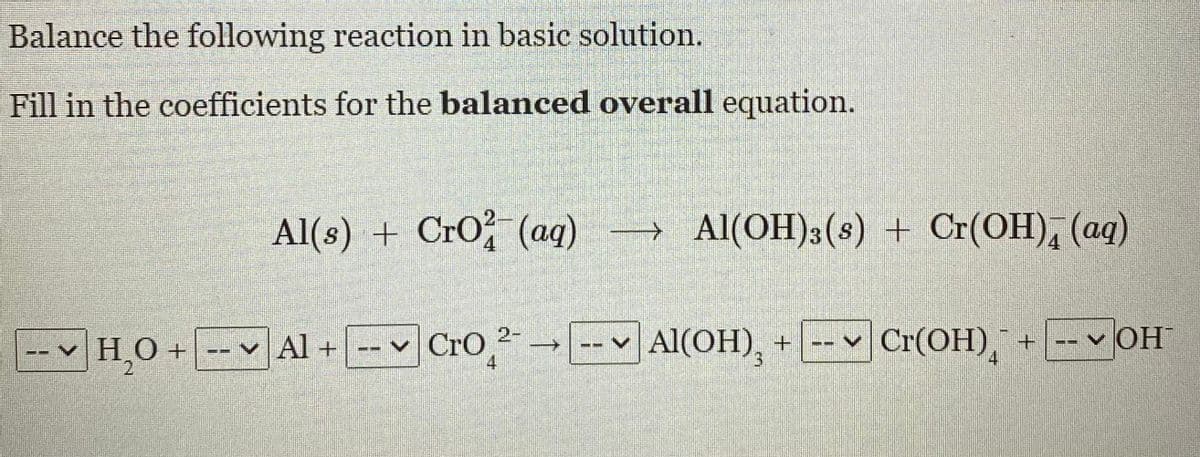 Balance the following reaction in basic solution.
Fill in the coefficients for the balanced overall equation.
Al(s) + CrO (ag)
→ Al(OH)3(s) + Cr(OH), (aq)
→
4
4.
--v H0+ -- v Al + -v " →-v Al(OH), + -- v Cr(OH), + --v OH
CrO,
Cr(OH), + -- v OH
4
3.
