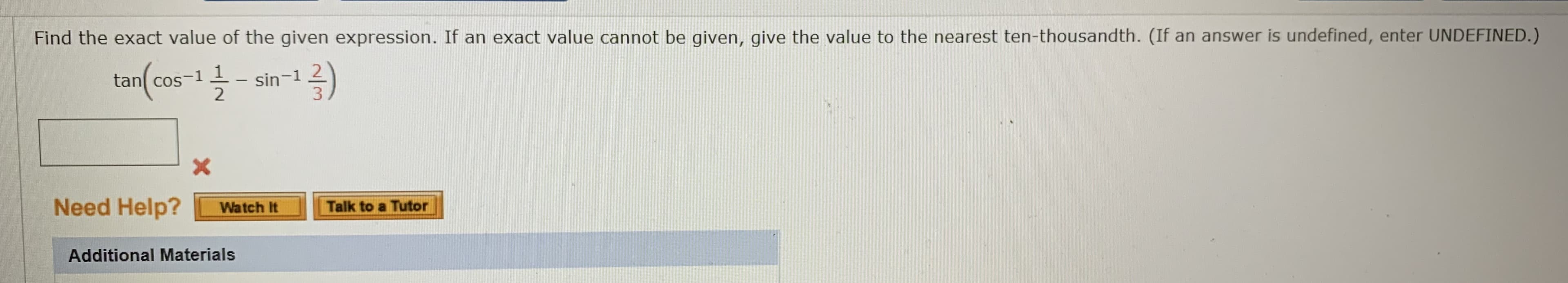 Find the exact value of the given expression. If an exact value cannot be given, give the value to the nearest ten-thousandth. (If an answer is undefined, enter UNDEFINED.)
12)
tan cos-1 -- sin-1
Need Help?
Talk to a Tutor
Watch It
