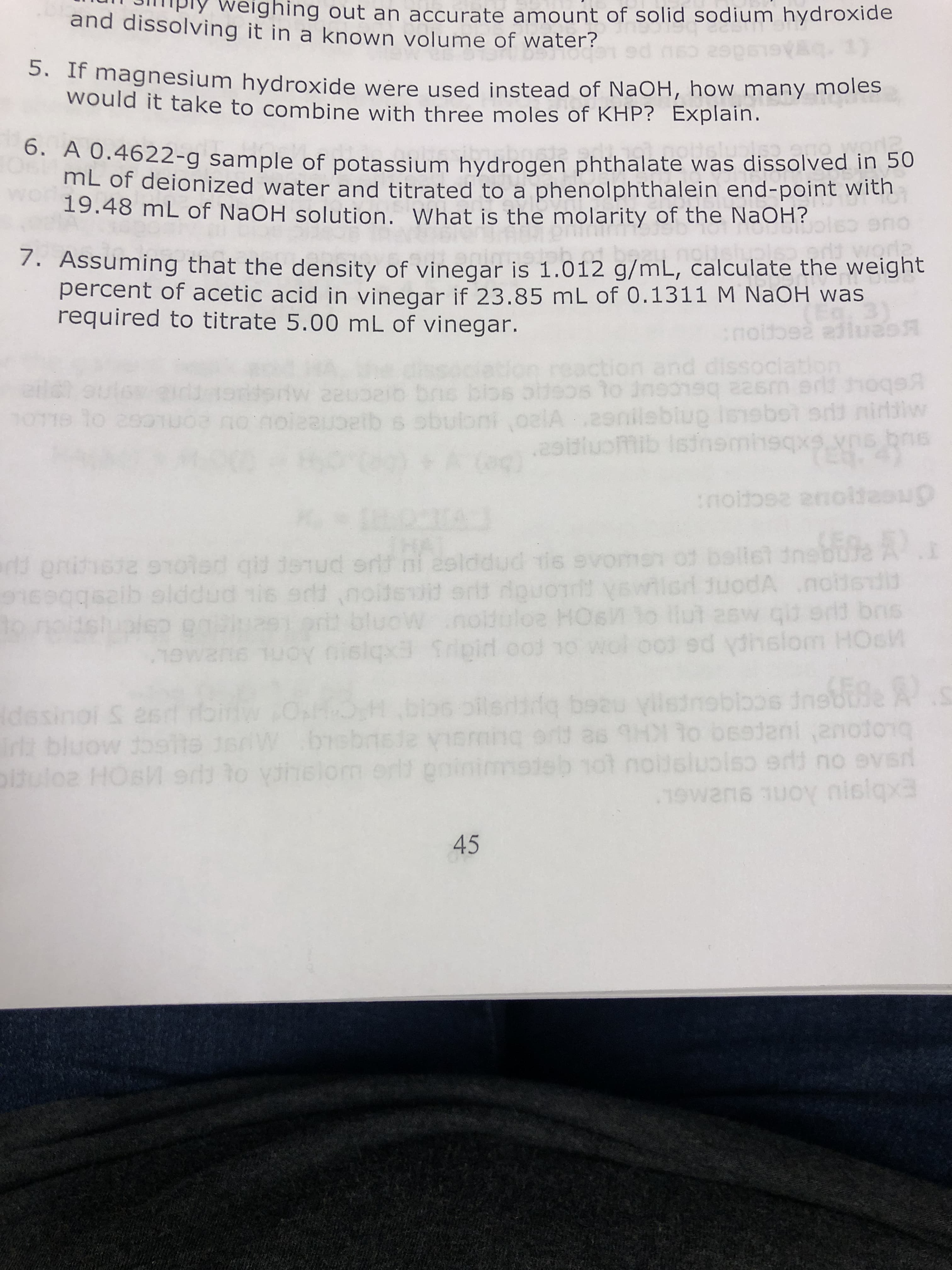 ghing out an accurate amount of solid sodium hydroxide
and dissolving it in a known volume of water?
5. If magnesium hydroxide were used instead of NaOH, how many moles
would it take to combine with three moles of KHP? Explain.
6. A 0.4622-g sample of potassium hydrogen phthalate was dissolved in 50
mL of deionized water and titrated to a phenolphthalein end-point with
19.48 mL of NaOH solution. What is the molarity of the NaOH?
o
7. Assuming that the density of vinegar is 1.012 g/mL, calculate the weight
percent of acetic acid in vinegar if 23.85 mL of 0.1311 M NaOH was
required to titrate 5.00 mL of vinegar.
noit
reaction and dissociat
rs bios olisos to dne hsq 2sm oq
etb s sbubni A.2nileblu lnbotsrds nidslw
.29ituoibidnembeqxins bns
2
e lo asS
o
(E. 4)
uph
nolto n
92
rt onithsie sted qid ierud srdt i asiddud tis svome of ballst ine
dno
6
2
slddud his edd cnolienird douon t Vsi
sbbeakc
ut asw ql erd brs
oldoloe HOs
bluoW
ed dnslom HO
O oisiqxB 1ipid ood 1o wo
9U2MGE
6.AB
breb
1UOY
.S
d bezu yillsdnbbos ine
desinol & esd
Trt bluow
ulo HOsM9rd3 to vihelom ert nmishot noldsiuolso erd no evsi
S 2
8:89
19
HM to osoient .anoion
YICno
10
19WT H0 0 nislqx
45
