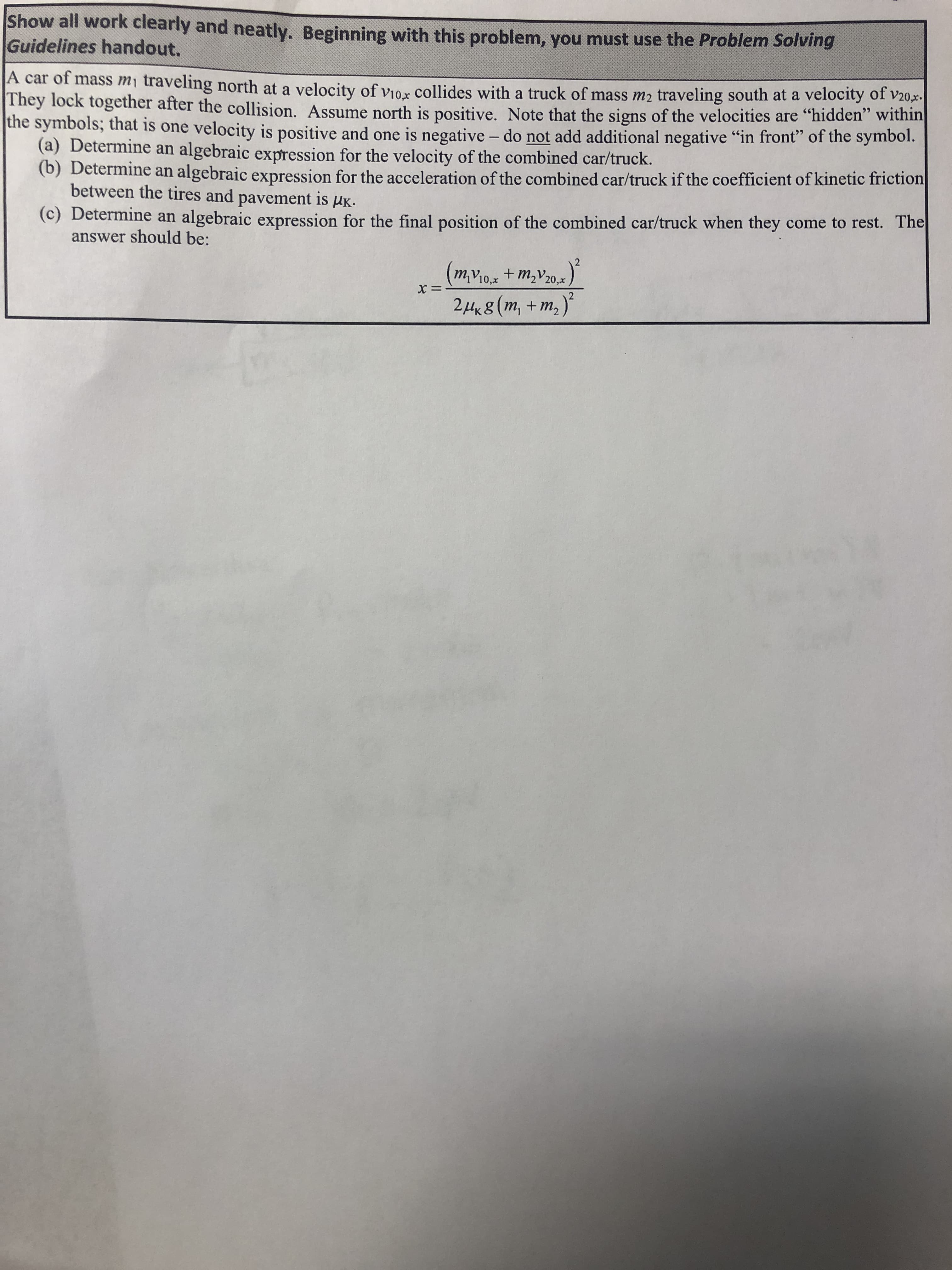 Show all work clearly and neatly. Beginning with this problem, you must use the Problem Solving
Guidelines handout.
A car of mass mi traveling north at a velocity of vio,x Collides with a truck of mass m2 traveling south at a velocity of v20,x
They lock together after the collision. ASsume north is positive. Note that the signs of the velocities are "hidden" within
the symbols; that is one velocity is positive and one is negative - do not add additional negative "in front" of the symbol.
(a) Determine an algebraic expression for the velocity of the combined car/truck.
(b) Determine an algebraic expression for the acceleration of the combined car/truck if the coefficient of kinetic friction
between the tires and
pavement is
Ик.
(c) Determine an algebraic expression for the final position of the combined car/truck when they come to rest. The
answer should be:
mv10,x +m2v20,
24x8 (m, +m,)
