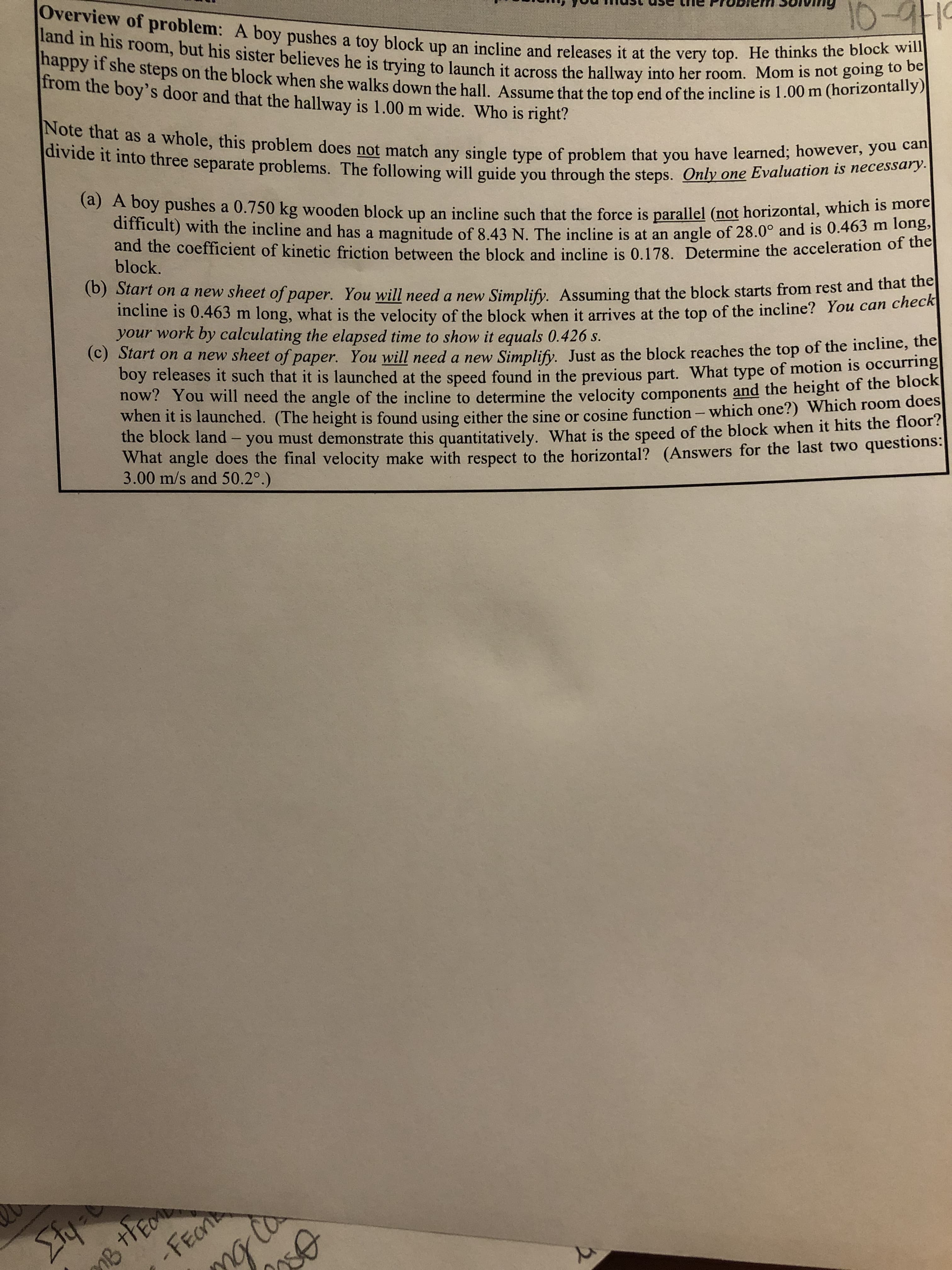 Overview of problem: A boy pushes a toy block up an incline and releases it at the very top. He thinks the block will
land in his room, but his sister believes he is trying to launch it across the hallway into her room. Mom is not going to be
10-19
happy if she steps on the block when she walks down the hall. Assume that the top end of the incline is 1.00 m (horizontally)
from the boy's door and that the hallway is 1.00 m wide. Who is right?
Note that as a whole, this problem does not match any single type of problem that you have learned; however, you can
divide it into three separate problems. The following will guide you through the steps. Only one Evaluation is necessary.
(a) A boy pushes a 0.750 kg wooden block up an incline such that the force is parallel (not horizontal, which is more
difficult) with the incline and has a magnitude of 8.43 N. The incline is at an
and the coefficient of kinetic friction between the block and incline is 0.178. Determine the acceleration of the
angle of 28.0° and is 0.463 m long,
block.
(b) Start on a new sheet of paper.
You will need a new
Simplify. Assuming that the block starts from rest and that the
long, what is the velocity of the block when it arrives at the top of the incline? You can check
incline is 0.463 m
your work by calculating the elapsed time to show it equals 0.426 s.
(c) Start ona new sheet of paper. You will need a new
Simplify.
Just as the block reaches the top of the incline, the
boy releases it such that it is launched at the speed found in the previous part. What type of motion is occurring
now? You will need the angle of the incline to determine the velocity components and the height of the block
when it is launched. (The height is found using either the sine or cosine function - which one?) Which room does
the block land
you must demonstrate this quantitatively. What is the speed of the block when it hits the floor?
What angle does the final velocity make with respect to the horizontal? (Answers for the last two questions:
3.00 m/s and 50.2°.)
BthE
-FECn
