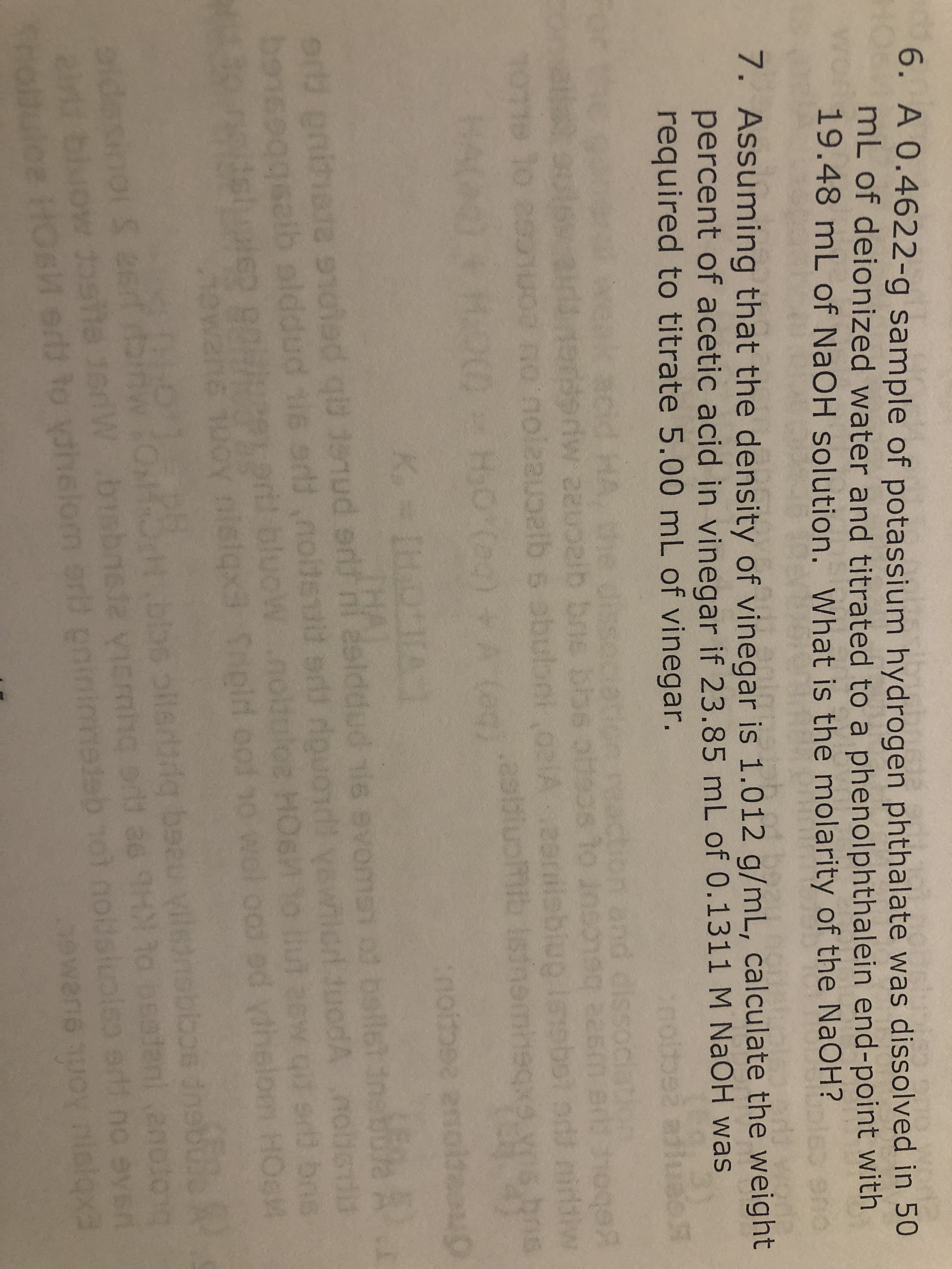 6. A 0.4622-g sample of potassium hyd rogen phthalate was dissolved in 50
mL of deionized water and titrated to a phenolphthalein end-point with
19.48 mL of NaOH solution. What is the molarity of the NaOH?
7. Assuming that the density of vinegar is 1.012 g/m L, calculate the weight
percent of acetic acid in vinegar if 23.85 mL of 0.1311 M NaOH was
required to titrate 5.00 mL of vinegar.
did HA
nd dis
192
riw
o asuuc no'noleauoetb s obulbo. As
900 900 4Coz2
anigll
.asbtucf namheqx
dini
209
(0
HoO Cag)
(es)
ibis
9C
D
DV 9
ballet tnabole A
9 u u 1oied qütenud orlf hi asiddud
e 9t
borsoog szib alddud sis ord nolt dsvawnlcrndtuodA
9l il blucwnolduloe HOe
wans uoy nistqx3 Sipid oo!
tstse
:
wot oo
dhelom
t bbs rg beau yilednobbos nsbile
s est itbin
ow osta isrl bsbne evicmi
Srtulce HOs orts to yahelom orld ininetsb
as 9
adant anoto
toi n
odslo
613
Exbiont Aorf
