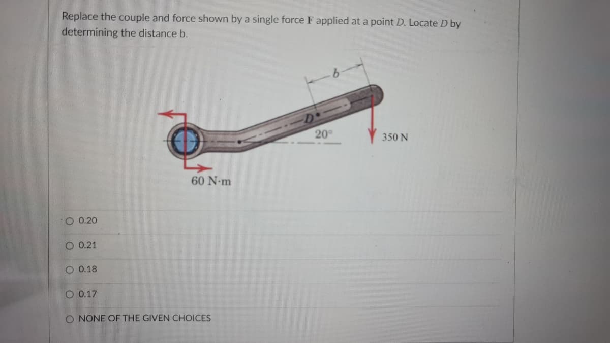 Replace the couple and force shown by a single force F applied at a point D. Locate D by
determining the distance b.
20
350 N
60 N-m
O 0.20
O 0.21
O 0.18
O 0.17
O NONE OF THE GIVEN CHOICES
