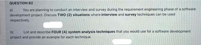 QUESTION B2
You are planning to conduct an interview and survey during the requirement engineering phase of a software
development project. Discuss TWO (2) situations where interview and survey techniques can be used
respectively.
a)
b) List and describe FOUR (4) system analysis techniques that you would use for a software development
project and provide an example for each technique.