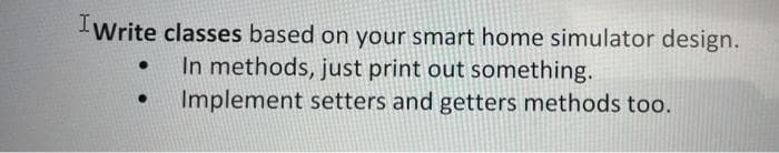 IWrite classes based on your smart home simulator design.
In methods, just print out something.
Implement setters and getters methods too.
●
●