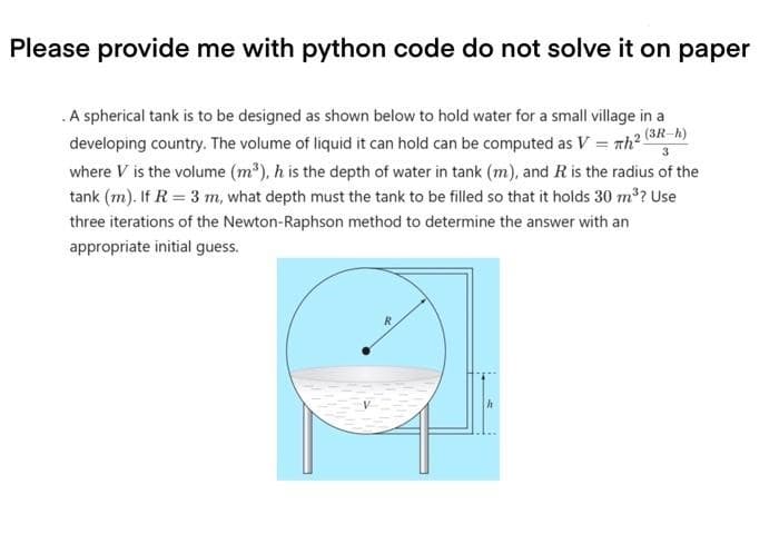 Please provide me with python code do not solve it on paper
3
.A spherical tank is to be designed as shown below to hold water for a small village in a
developing country. The volume of liquid it can hold can be computed as V = Th2 (3R-h)
where V is the volume (m³), h is the depth of water in tank (m), and R is the radius of the
tank (m). If R = 3 m, what depth must the tank to be filled so that it holds 30 m³? Use
three iterations of the Newton-Raphson method to determine the answer with an
appropriate initial guess.
R