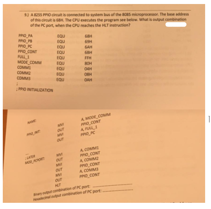 9.) A 8255 PPIO circuit is connected to system bus of the 8085 microprocessor. The base address
of this circuit is 68H. The CPU executes the program see below. What is output combination
of the PC port, when the CPU reaches the HLT instruction?
PPIO PA
EQU
PPIO_PB
68H
EQU
PPIO PC
69H
EQU
PPIO_CONT
6AH
EQU
FULL 1
6BH
EQU
MODE_COMM
FFH
EQU
COMMI
80H
EQU
COMM2
04H
EQU
COMM3
08H
EQU
;
ОАН
;PPIO INITIALIZATION
NAME
A, MODE COMM
PPIO_CONT
A, FULL 1
PPIO INIT:
PPIO PC
1
A, COMMI
PPIO_CONT
LATER
MOD PCPORT:
A COMM2
PPIO CONT
A, COMM3
PPIO CONT
HLT
Binary output combination of PC port:
Hexadecimal output combination of PC port:.
MVI
OUT
MVI
OUT
MVI
OUT
MVI
OUT
MVI
OUT