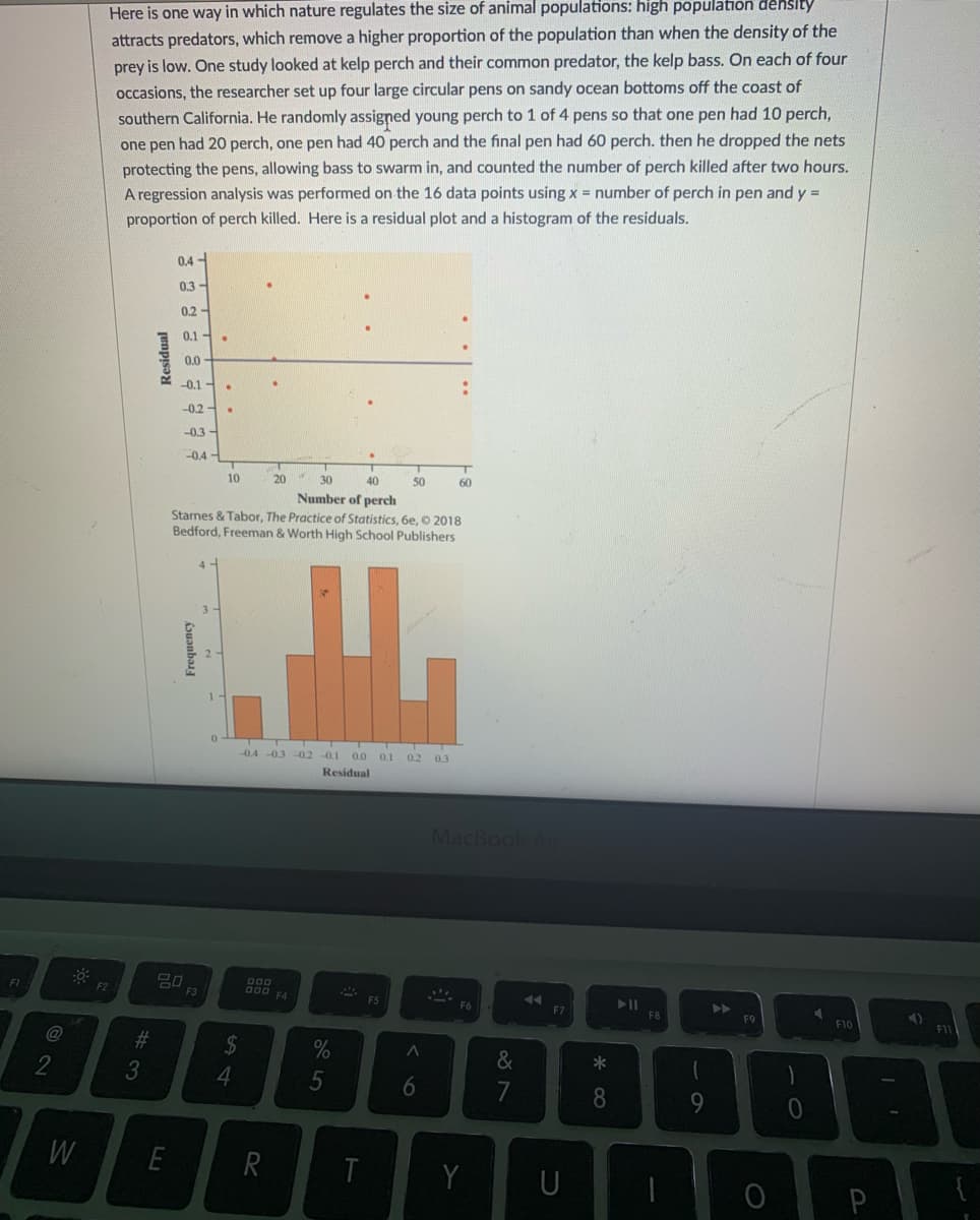 Here is one way in which nature regulates the size of animal populations: high population dehslty
attracts predators, which remove a higher proportion of the population than when the density of the
prey is low. One study looked at kelp perch and their common predator, the kelp bass. On each of four
occasions, the researcher set up four large circular pens on sandy ocean bottoms off the coast of
southern California. He randomly assigned young perch to 1 of 4 pens so that one pen had 10 perch,
one pen had 20 perch, one pen had 40 perch and the final pen had 60 perch. then he dropped the nets
protecting the pens, allowing bass to swarm in, and counted the number of perch killed after two hours.
A regression analysis was performed on the 16 data points using x = number of perch in pen and y =
proportion of perch killed. Here is a residual plot and a histogram of the residuals.
0,4 -
0.3
0.2
0.1-
0.0
-0.1 -
-0.2-
-0.3 -
-0.4
10
20
30
40
50
60
Number of perch
Starnes & Tabor, The Practice of Statistics, 6e, © 2018
Bedford, Freeman & Worth High School Publishers
3
-0.4 -0.3 -0.2 -0.1
0.0
0.1
0.2 03
Residual
MacBook Air
D00
000
F4
FI
F2
F3
FS
F6
F7
トト
F8
F9
F10
@
#3
2$
&
*
3
6.
8
W
E
R
Y
U
P
5
Frequency
jenpisə
