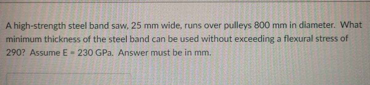 A high-strength steel band saw, 25 mm wide, runs over pulleys 800 mm in diameter. What
minimum thickness of the steel band can be used without exceeding a flexural stress of
290? Assume E= 230 GPa. Answer must be in mm.

