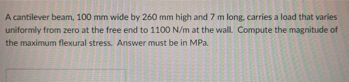 A cantilever beam, 100 mm wide by 260 mm high and 7 m long, carries a load that varies
uniformly from zero at the free end to 110O N/m at the wall. Compute the magnitude of
the maximum flexural stress. Answer must be in MPa.
