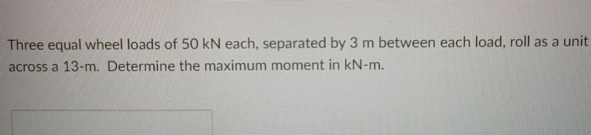 Three equal wheel loads of 50 kN each, separated by 3 m between each load, roll as a unit
across a 13-m. Determine the maximum moment in kN-m.
