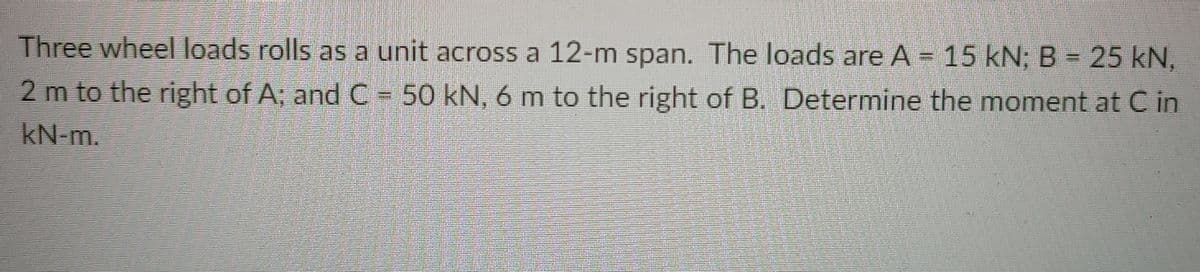 Three wheel loads rolls as a unit across a 12-m span. The loads are A = 15 kN; B = 25 kN,
2 m to the right of A; and C- 50 kN, 6 m to the right of B. Determine the moment at C in
kN-m.
