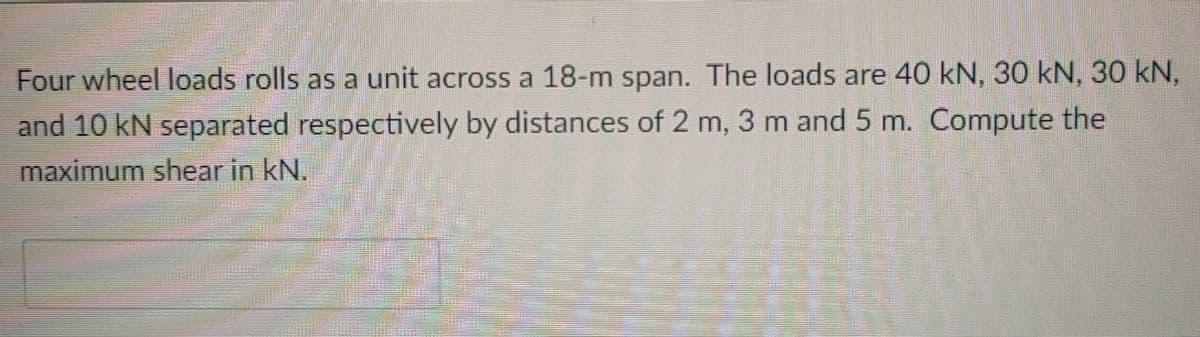 Four wheel loads rolls as a unit across a 18-m span. The loads are 40 kN, 30 kN, 30 kN,
and 10 kN separated respectively by distances of 2 m, 3 m and 5 m. Compute the
maximum shear in kN.
