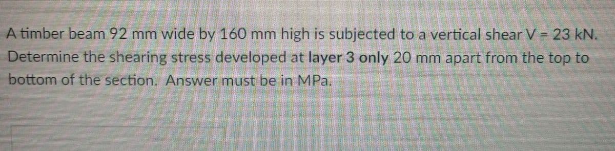 A timber beam 92 mm wide by 160 mm high is subjected to a vertical shear V = 23 kN.
Determine the shearing stress developed at layer 3 only 20 mm apart from the top to
bottom of the section. Answer must be in MPa,
