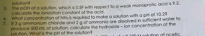 solution?
5. The pOH of a solution, which is 0.5F with respect to a weak monoprotic acid is 9.2.
calculate the ionization constant of the acid.
6. What concentration of NH3 is required to make a solution with a pH of 10.29
7. If 3 g ammonium chloride and 2 g of ammonia are dissolved in sufficient water to
produce 500 ml of solution, calculate the hydroxide - ion concentration of the
solution. What is the pH of the solution?
100 M rolution of acetic
