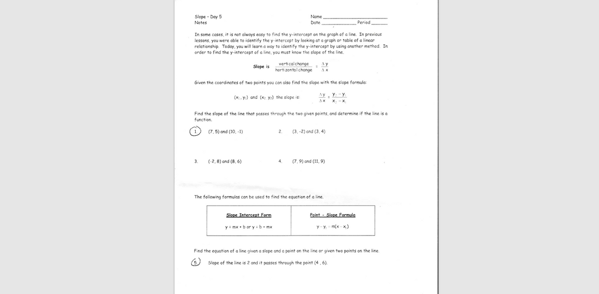 Slope - Day 5
Name
Notes
Date
Period
In some cases, it is not always easy to find the y-intercept on the graph of a line. In previous
lessons, you were able to identify the y-intercept by looking at a graph or table of a linear
relationship. Today, you will learn a way to identify the y-intercept by using another method. In
order to find the y-intercept of a line, you must know the slope of the line.
verticalchange
Ay
A x
Slope is
horti zontalchange
Given the coordinates of two points you can aiso find the slope with the slope formula:
Ay. Y: -Y
(x:, y:) and (x2 y2) the slope is:
AX
X, - X
Find the slope of the line that passes through the two given points, and determine if the line is a
function.
(7, 5) and (10, -1)
2.
(3, -2) and (3, 4)
3.
(-2,8) and (8, 6)
4.
(7, 9) and (11, 9)
The foliowing formulas can be used to find the equation of a line.
Slope Intercept Form
Point - Slope Formula
y = mx + b or y = b+ mx
y- y = m(x - x)
Find the equation of a line given a slope and a point on the line or given two points on the line.
Slope of the line is 2 and it passes through the point (4 , 6).
