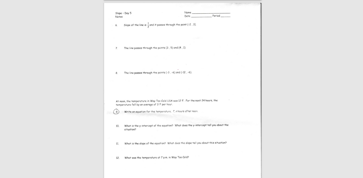 Slope - Day 5
Name
Notes
Date
Period
6
Slope of the line is and it passes through the point (-2 , 3).
7.
The line passes through the points (3 , 5) and (4 , 1).
8.
The line passes through the points (-3 , -6) and (-12 , -6).
At noon, the temperature in Way Too Cold USA was 12 F. For the next 24 hours, the
temperature fell by an average of 3 F per hour.
Write an equation for the temperature, T, n hours after noon.
10.
What is the y-intercept of the equation? What does the y-intercept tell you about the
situation?
11.
What is the slope of the equation? What does the slope tell you about this situation?
12.
What was the temperature at 7 p.m. in Way Too Cold?
