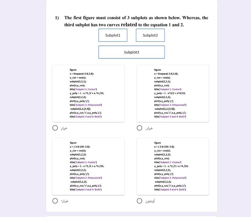 1) The first figure must consist of 3 subplots as shown below. Whereas, the
third subplot has two curves related to the equation 1 and 2.
Subplot1
خیار 0
خیار
figure
x=linspace(-3.8,3.8);
y_cos = cos(x);
subplot(2,2,1);
plot(x,y_cos);
title('Subplot 1: Cosine')
y_poly = 1-x.^2./2+x.^4./24;
subplot(2,2,2);
,,
plot(x,y_poly,'');
title('Subplot 2: Polynomial")
subplot(2,2,[3,4]);
plot(x,y_cos,'b',x,y_poly,'g');
title('Subplot 3 and 4: Both')
figure
x= (-3.8:100: 3.8);
y_cos = cos(x);
subplot(1,2,2);
plot(x,y_cos);
title('Subplot 1: Cosine')
y poly 1-x.^2./2+x.^4./24;
=
Po
subplot(2,2,2);
plot(x,y_poly,'g');
title('Subplot 2: Polynomial")
subplot(3,2,2);
plot(x,y_cos,'b',x,y_poly,'g');
title('Subplot 3 and 4: Both')
Subplot3
Subplot2
خيار 0
figure
x=linspace(-3.8,3.8);
y_cos = cos(x);
subplot(2,2,1);
plot(x,y_cos);
title('Subplot 1: Cosine')
SHOES
y_poly = 1- x^2/2 + x^4/24;
subplot(2,2,2);
suppre
plot(x,y_poly,'g');
title('Subplot 2: Polynomial")
subplot(2,2,[3,4]);
P
plot(x,y_cos,'b',x,y_poly,'g');
title('Subplot 3 and 4: Both")
figure
x= (-3.8:100: 3.8);
y_cos = cos(x);
subplot(1,2,2);
plot(x,y_cos);
title('Subplot 1: Cosine')
y poly = 1-x.^2./2+x.^4./24;
200
subplot(2,2,2);
plot(x,y_poly,'g');
Met
title('Subplot 2: Polynomial")
subplot(3,2,2);
plot(x,y_cos,'b',x,y_poly,'g');
title('Subplot 3 and 4: Both')
أوبتون 0
