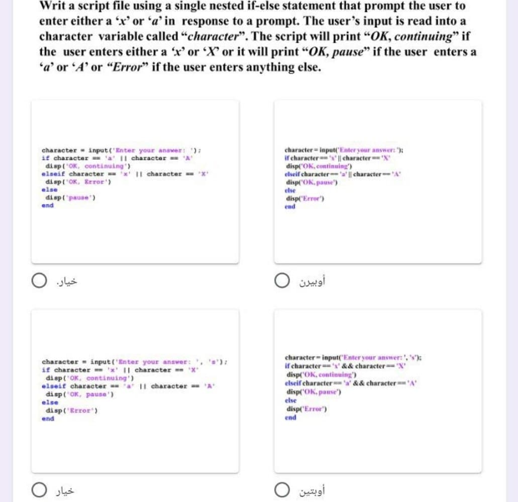 Writ a script file using a single nested if-else statement that prompt the user to
enter either a 'x' or 'a' in response to a prompt. The user's input is read into a
character variable called "character". The script will print "OK, continuing" if
the user enters either a 'x' or 'X' or it will print "OK, pause" if the user enters a
'a' or 'A' or "Error" if the user enters anything else.
character input('Enter your answer: ');
if character == 'a' || character === 'A'
disp('OK, continuing')
elseif character == 'x' II character === 'X'
disp('OK, Error')
else
disp('pause')
end
خيار.
character input('Enter your answer:', '=');
if character 'x' || character 'X'
disp('OK, continuing')
elseif character a II character == 'A'
disp('OK, pause')
else
disp('Error")
end
خیار
character input('Enter your answer: ");
if character's' || character 'X'
disp('OK, continuing')
elseif character-'a' || character-'A'
disp('OK, pause)
else
disp('Error')
end
أوبيرن
character input("Enter your answer:', 's');
if character's' && character='X'
disp('OK, continuing')
elseif character 'a' && character == 'A'
disp('OK, pause)
else
disp('Error")
end
أوبتين