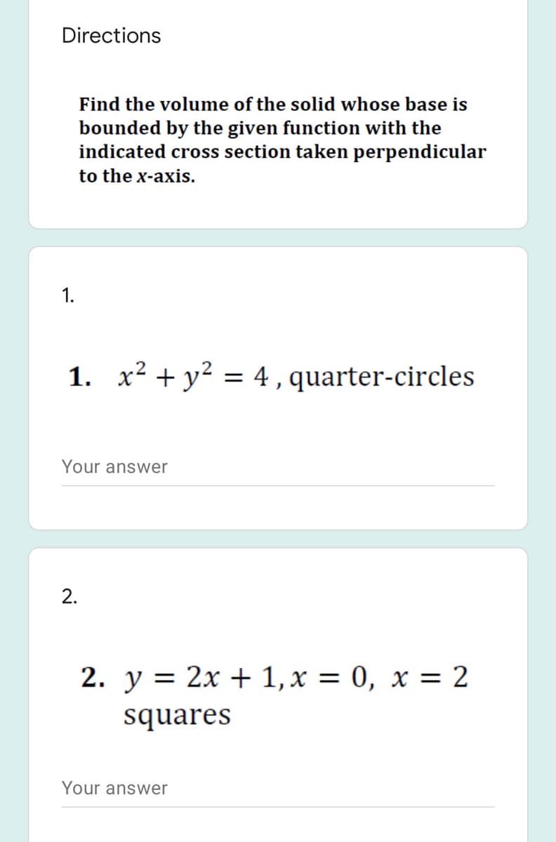 Directions
Find the volume of the solid whose base is
bounded by the given function with the
indicated cross section taken perpendicular
to the x-axis.
1. x² + y? = 4,quarter-circles
Your answer
2.
2. y = 2x + 1, x = 0, x = 2
squares
Your answer
