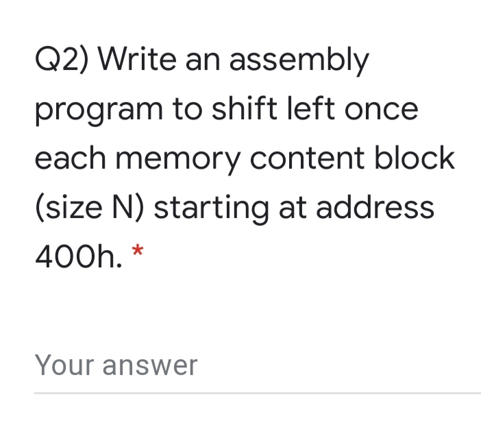 Q2) Write an assembly
program to shift left once
each memory content block
(size N) starting at address
400h. *
Your answer
