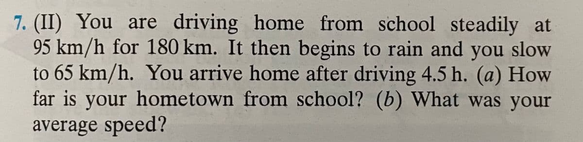 7. (II) You are driving home from school steadily at
95 km/h for 180 km. It then begins to rain and you slow
to 65 km/h. You arrive home after driving 4.5 h. (a) How
far is your hometown from school? (b) What was your
average speed?