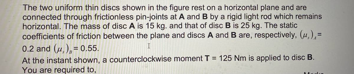 The two uniform thin discs shown in the figure rest on a horizontal plane and are
connected through frictionless pin-joints at A and B by a rigid light rod which remains
horizontal. The mass of disc A is 15 kg. and that of disc B is 25 kg. The static
coefficients of friction between the plane and discs A and B are, respectively, (u)=
0.2 and (u)=0.55.
I
At the instant shown, a counterclockwise moment T = 125 Nm is applied to disc B.
You are required to,