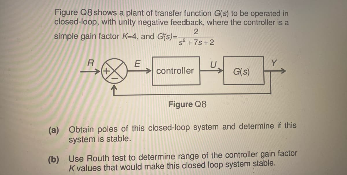 Figure Q8 shows a plant of transfer function G(s) to be operated in
closed-loop, with unity negative feedback, where the controller is a
simple gain factor K=4, and Gs)=-
2
s²+7s+2
E
U.
controller
G(s)
Figure Q8
(a) Obtain poles of this closed-loop system and determine if this
system is stable.
(b) Use Routh test to determine range of the controller gain factor
K values that would make this closed loop system stable.