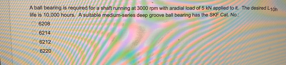 A ball bearing is required for a shaft running at 3000 rpm with aradial load of 5 kN applied to it. The desired L10h
life is 10,000 hours. A suitable medium-series deep groove ball bearing has the SKF Cat. No.:
6208
6214
6212
6220