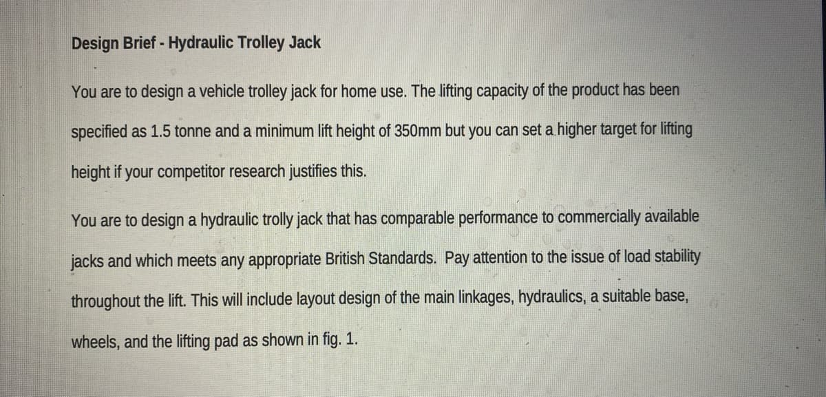 Design Brief - Hydraulic Trolley Jack
You are to design a vehicle trolley jack for home use. The lifting capacity of the product has been
specified as 1.5 tonne and a minimum lift height of 350mm but you can set a higher target for lifting
height if your competitor research justifies this.
You are to design a hydraulic trolly jack that has comparable performance to commercially available
jacks and which meets any appropriate British Standards. Pay attention to the issue of load stability
throughout the lift. This will include layout design of the main linkages, hydraulics, a suitable base,
wheels, and the lifting pad as shown in fig. 1.